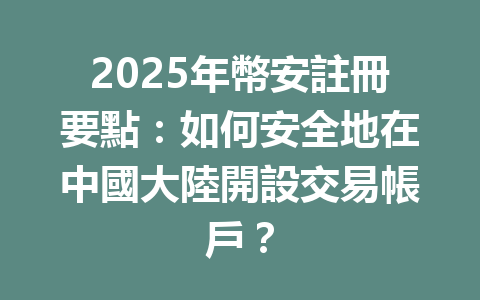 2025年幣安註冊要點：如何安全地在中國大陸開設交易帳戶？ 一