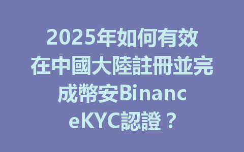 2025年如何有效在中國大陸註冊並完成幣安BinanceKYC認證? 一