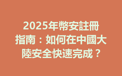 2025年幣安註冊指南:如何在中國大陸安全快速完成? 一