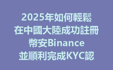 2025年如何輕鬆在中國大陸成功註冊幣安Binance並順利完成KYC認證? 一