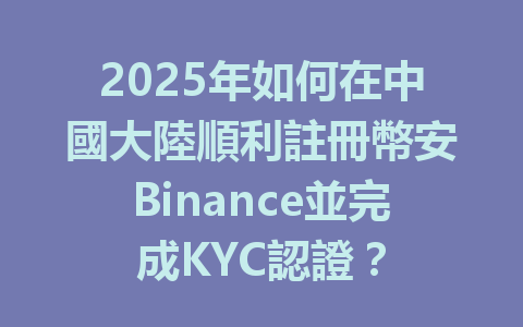 2025年如何在中國大陸順利註冊幣安Binance並完成KYC認證? 一