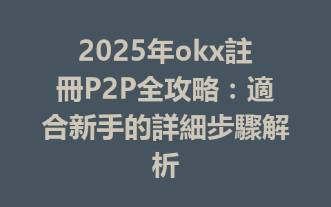 2025年okx註冊P2P全攻略:適合新手的詳細步驟解析 一