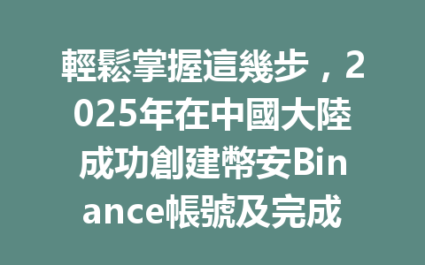 輕鬆掌握這幾步,2025年在中國大陸成功創建幣安Binance帳號及完成認證流程 一