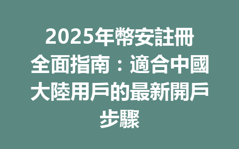 2025年幣安註冊全面指南:適合中國大陸用戶的最新開戶步驟 一