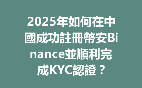 2025年如何在中國成功註冊幣安Binance並順利完成KYC認證? 一