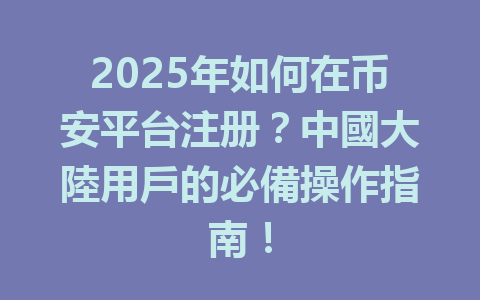 2025年如何在币安平台注册?中國大陸用戶的必備操作指南! 一