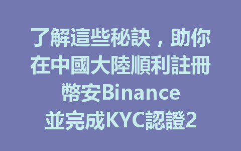 了解這些秘訣,助你在中國大陸順利註冊幣安Binance並完成KYC認證2025年適用 一