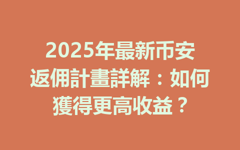 2025年最新币安返佣計畫詳解：如何獲得更高收益？ 一