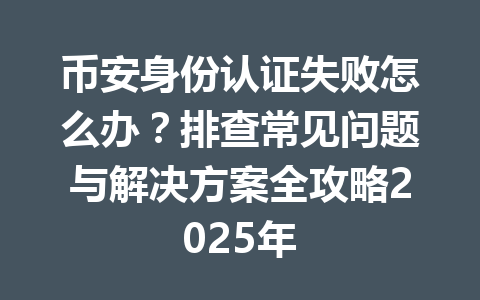 币安身份认证失败怎么办？排查常见问题与解决方案全攻略2025年 一