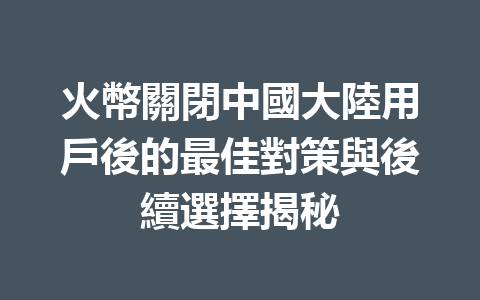 火幣關閉中國大陸用戶後的最佳對策與後續選擇揭秘 一