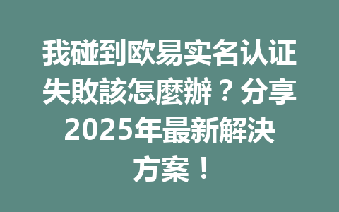 我碰到欧易实名认证失敗該怎麼辦?分享2025年最新解決方案! 一