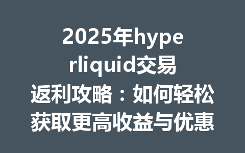 2025年hyperliquid交易返利攻略:如何轻松获取更高收益与优惠! 一