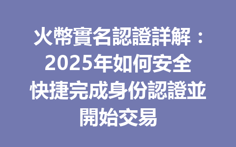 火幣實名認證詳解:2025年如何安全快捷完成身份認證並開始交易 一