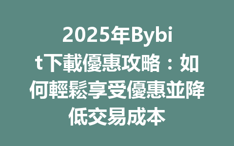 2025年Bybit下載優惠攻略:如何輕鬆享受優惠並降低交易成本 一