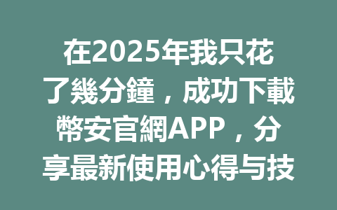在2025年我只花了幾分鐘,成功下載幣安官網APP,分享最新使用心得与技巧 一