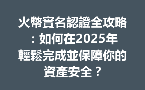 火幣實名認證全攻略:如何在2025年輕鬆完成並保障你的資產安全? 一